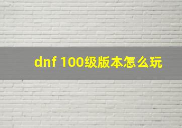 dnf 100级版本怎么玩